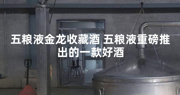 五粮液金龙收藏酒 五粮液重磅推出的一款好酒
